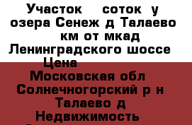 Участок 10 соток  у озера Сенеж д.Талаево 41 км от мкад Ленинградского шоссе › Цена ­ 2 400 000 - Московская обл., Солнечногорский р-н, Талаево д. Недвижимость » Земельные участки продажа   